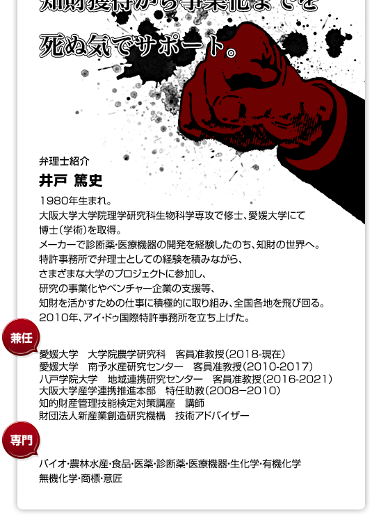 井戸 篤史 1980年生まれ。大阪大学大学院理学研究科生物科学専攻で修士、愛媛大学にて博士（学術）を取得。メーカーで診断薬・医療機器の開発を経験したのち、知財の世界へ。特許事務所で弁理士としての経験を積みながら、さまざまな大学のプロジェクトに参加し、研究の事業化やベンチャー企業の支援等、知財を活かすための仕事に積極的に取り組むため、全国各地を飛び回る。2010年、アイ・ドゥ国際特許事務所を立ち上げた。 【兼任】 国立大学法人大阪大学産学連携推進本部 特任助教（2008―2010） 国立大学法人愛媛大学社会連携推進機構 客員准教授（2009―）知的財産管理技能検定対策講座 講師 財団法人新産業創造研究機構 技術アドバイザー（2010―） 【専門】バイオ・医薬・診断薬・医療機器・生化学・有機化学・無機化学・商標 【趣味】旅と音楽と酒と本と自転車。